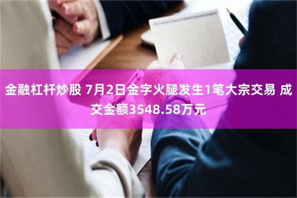金融杠杆炒股 7月2日金字火腿发生1笔大宗交易 成交金额3548.58万元