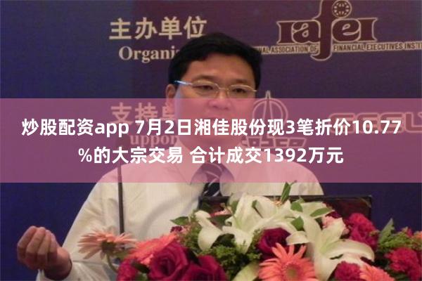 炒股配资app 7月2日湘佳股份现3笔折价10.77%的大宗交易 合计成交1392万元