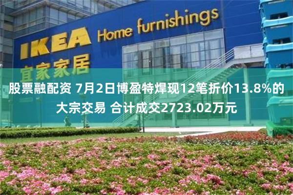股票融配资 7月2日博盈特焊现12笔折价13.8%的大宗交易 合计成交2723.02万元