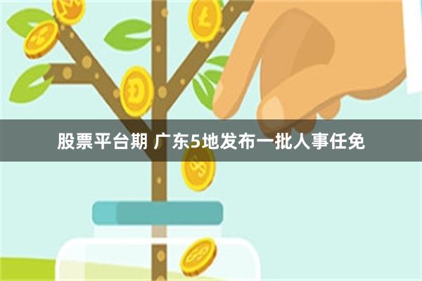 股票平台期 广东5地发布一批人事任免