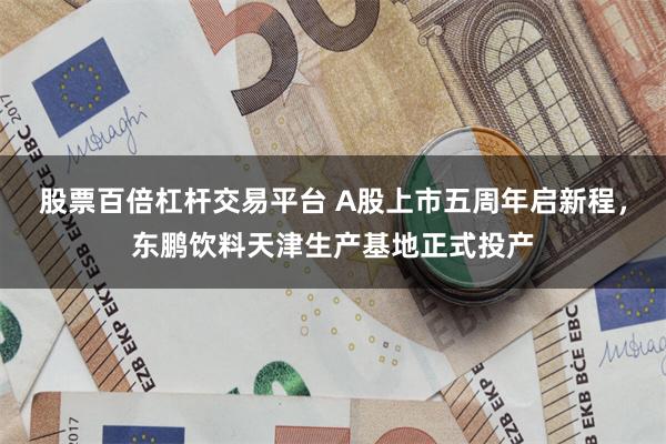 股票百倍杠杆交易平台 A股上市五周年启新程，东鹏饮料天津生产基地正式投产