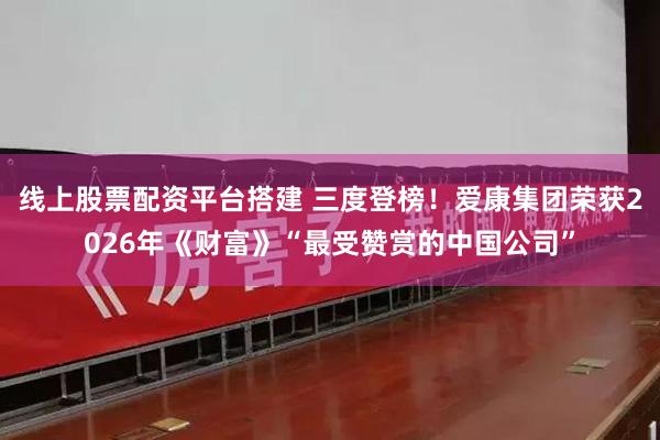 线上股票配资平台搭建 三度登榜！爱康集团荣获2026年《财富》“最受赞赏的中国公司”