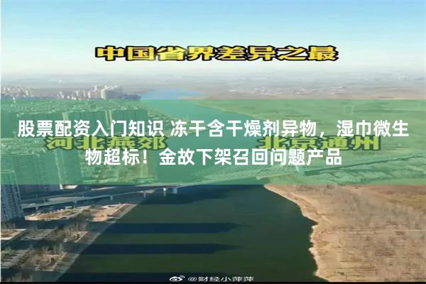 股票配资入门知识 冻干含干燥剂异物，湿巾微生物超标！金故下架召回问题产品