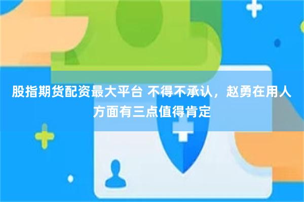 股指期货配资最大平台 不得不承认，赵勇在用人方面有三点值得肯定