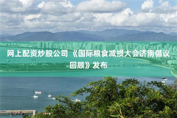 网上配资炒股公司 《国际粮食减损大会济南倡议回顾》发布