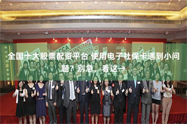 全国十大股票配资平台 使用电子社保卡遇到小问题？别急，看这→