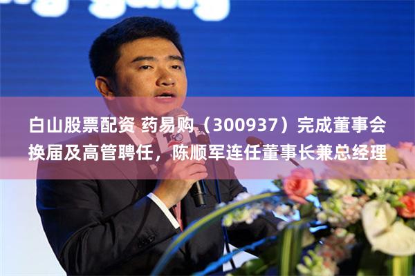 白山股票配资 药易购（300937）完成董事会换届及高管聘任，陈顺军连任董事长兼总经理