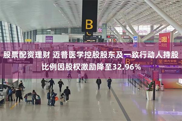 股票配资理财 迈普医学控股股东及一致行动人持股比例因股权激励降至32.96%