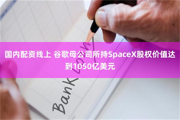 国内配资线上 谷歌母公司所持SpaceX股权价值达到1050亿美元