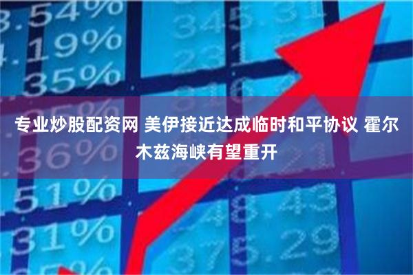 专业炒股配资网 美伊接近达成临时和平协议 霍尔木兹海峡有望重开