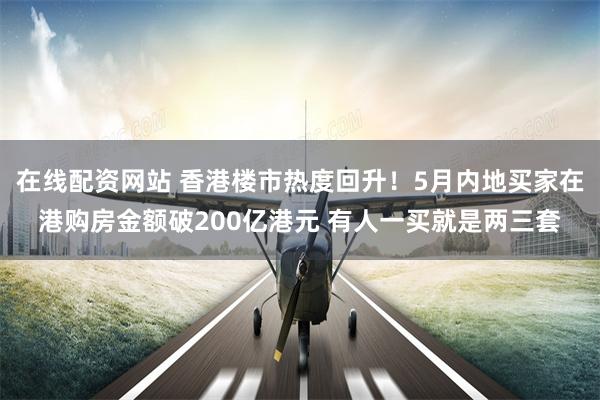 在线配资网站 香港楼市热度回升！5月内地买家在港购房金额破200亿港元 有人一买就是两三套