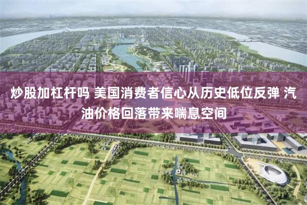 炒股加杠杆吗 美国消费者信心从历史低位反弹 汽油价格回落带来喘息空间