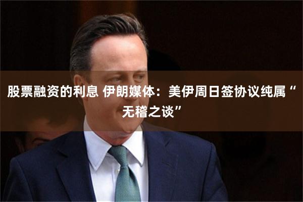 股票融资的利息 伊朗媒体：美伊周日签协议纯属“无稽之谈”