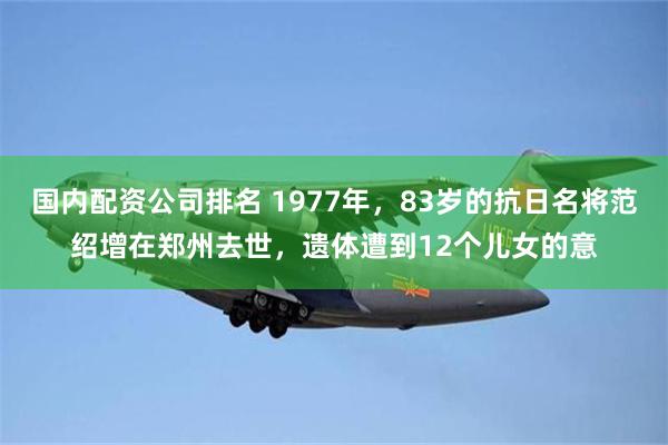 国内配资公司排名 1977年,83岁的抗日名将范绍增在郑州去世,遗体遭到12个儿女的意