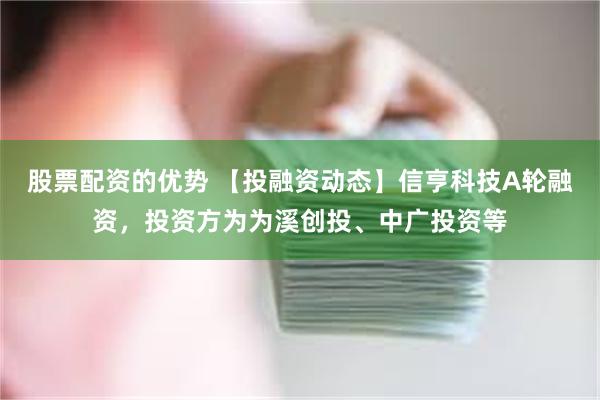 股票配资的优势 【投融资动态】信亨科技A轮融资，投资方为为溪创投、中广投资等