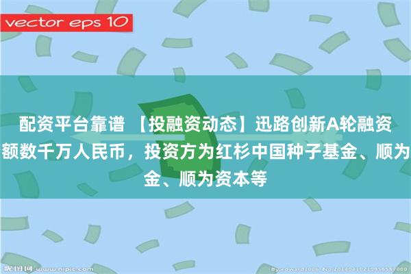 配资平台靠谱 【投融资动态】迅路创新A轮融资，融资额数千万人民币，投资方为红杉中国种子基金、顺为资本等