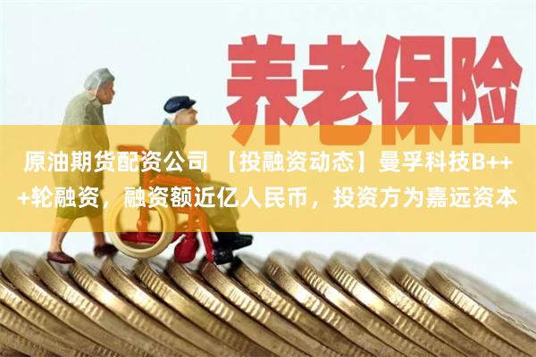 原油期货配资公司 【投融资动态】曼孚科技B+++轮融资，融资额近亿人民币，投资方为嘉远资本