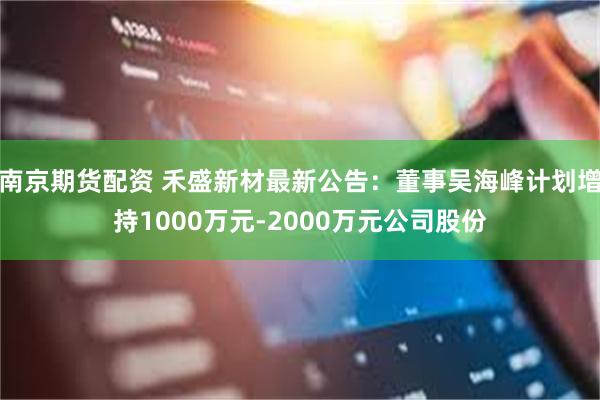 南京期货配资 禾盛新材最新公告：董事吴海峰计划增持1000万元-2000万元公司股份