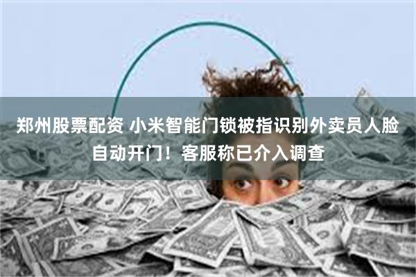 郑州股票配资 小米智能门锁被指识别外卖员人脸自动开门！客服称已介入调查
