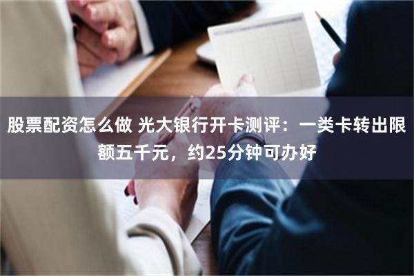 股票配资怎么做 光大银行开卡测评:一类卡转出限额五千元,约25分钟可办好
