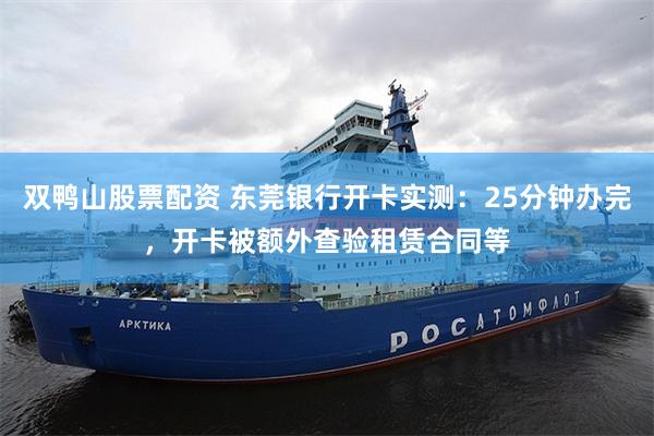 双鸭山股票配资 东莞银行开卡实测：25分钟办完，开卡被额外查验租赁合同等