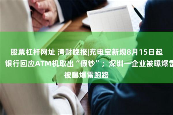 股票杠杆网址 湾财晚报|充电宝新规8月15日起实施；银行回应ATM机取出“假钞”；深圳一企业被曝爆雷跑路