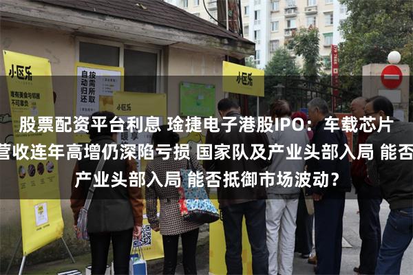股票配资平台利息 琻捷电子港股IPO：车载芯片国产替代龙头 营收连年高增仍深陷亏损 国家队及产业头部入局 能否抵御市场波动？