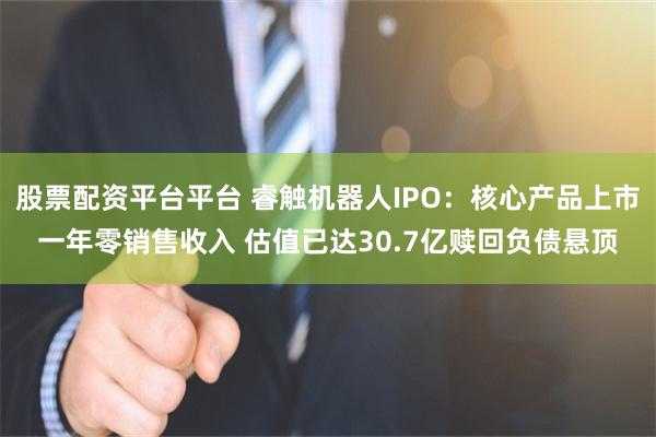 股票配资平台平台 睿触机器人IPO：核心产品上市一年零销售收入 估值已达30.7亿赎回负债悬顶