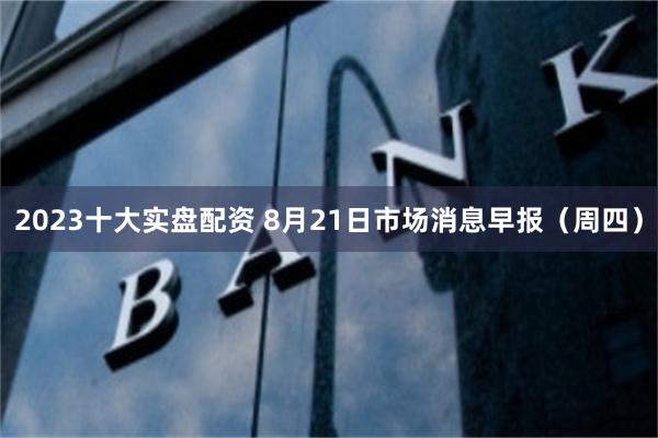2023十大实盘配资 8月21日市场消息早报（周四）