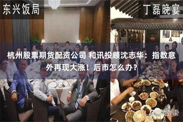 杭州股票期货配资公司 和讯投顾沈志华：指数意外再现大涨！后市怎么办？