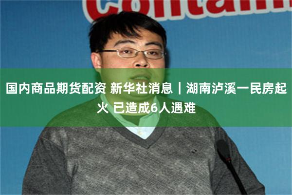 国内商品期货配资 新华社消息｜湖南泸溪一民房起火 已造成6人遇难