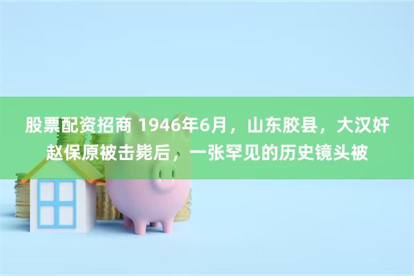 股票配资招商 1946年6月，山东胶县，大汉奸赵保原被击毙后，一张罕见的历史镜头被