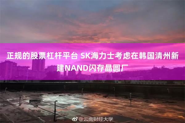 正规的股票杠杆平台 SK海力士考虑在韩国清州新建NAND闪存晶圆厂