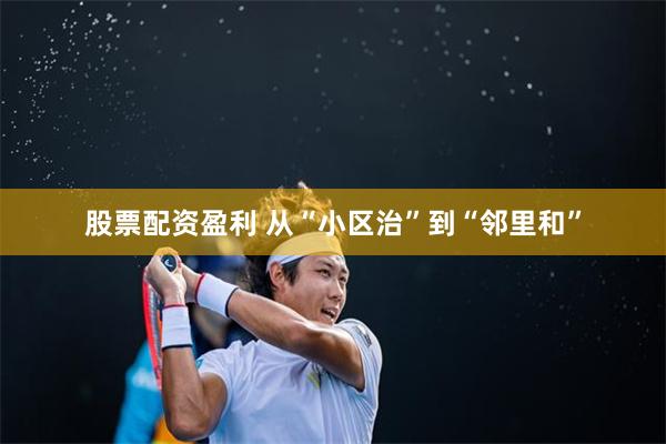 股票配资盈利 从“小区治”到“邻里和”