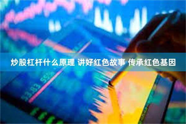 炒股杠杆什么原理 讲好红色故事 传承红色基因