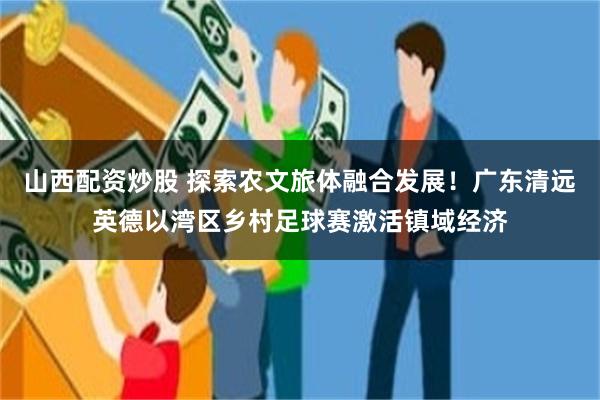 山西配资炒股 探索农文旅体融合发展！广东清远英德以湾区乡村足球赛激活镇域经济