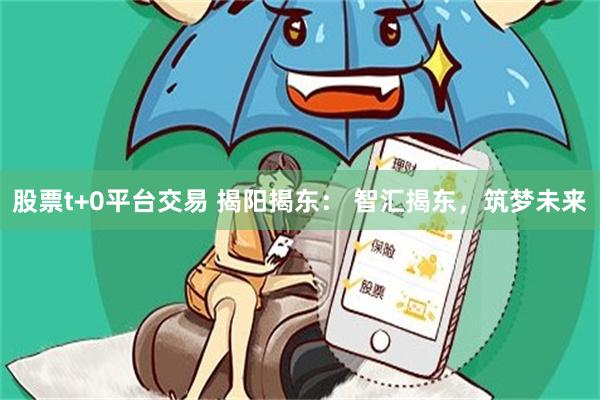 股票t+0平台交易 揭阳揭东： 智汇揭东，筑梦未来