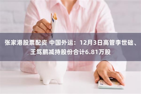 张家港股票配资 中国外运：12月3日高管李世础、王笃鹏减持股份合计6.81万股