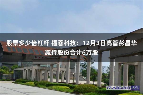 股票多少倍杠杆 福蓉科技：12月3日高管彭昌华减持股份合计6万股