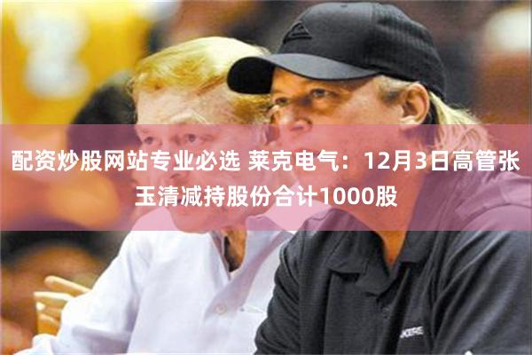 配资炒股网站专业必选 莱克电气：12月3日高管张玉清减持股份合计1000股