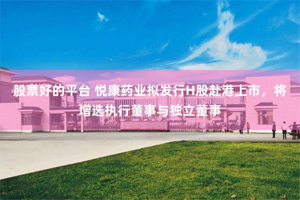 股票好的平台 悦康药业拟发行H股赴港上市，将增选执行董事与独立董事