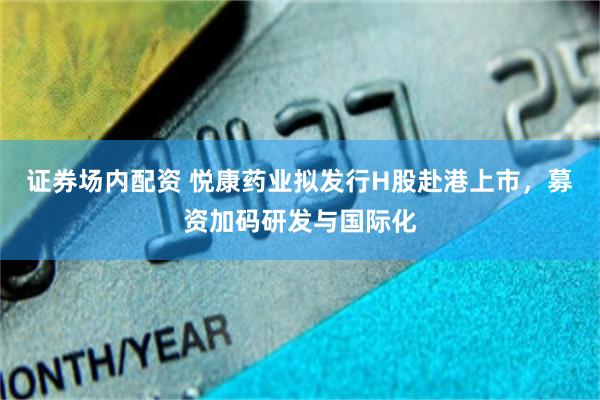 证券场内配资 悦康药业拟发行H股赴港上市，募资加码研发与国际化