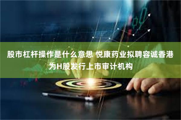 股市杠杆操作是什么意思 悦康药业拟聘容诚香港为H股发行上市审计机构