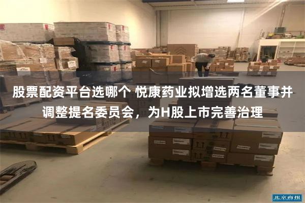 股票配资平台选哪个 悦康药业拟增选两名董事并调整提名委员会，为H股上市完善治理