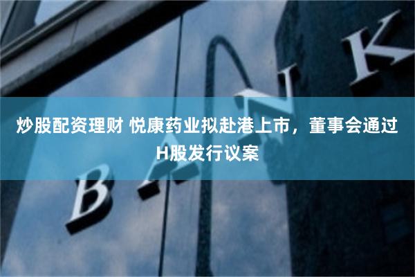 炒股配资理财 悦康药业拟赴港上市，董事会通过H股发行议案