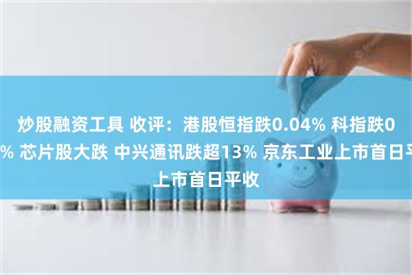 炒股融资工具 收评：港股恒指跌0.04% 科指跌0.83% 芯片股大跌 中兴通讯跌超13% 京东工业上市首日平收