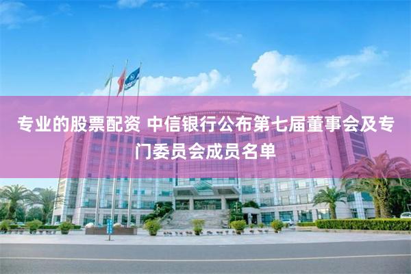 专业的股票配资 中信银行公布第七届董事会及专门委员会成员名单