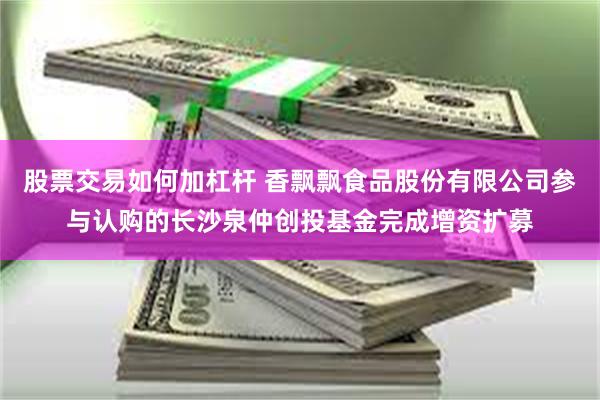 股票交易如何加杠杆 香飘飘食品股份有限公司参与认购的长沙泉仲创投基金完成增资扩募