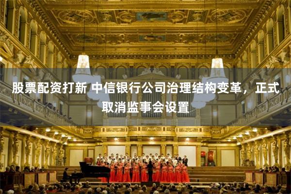 股票配资打新 中信银行公司治理结构变革，正式取消监事会设置