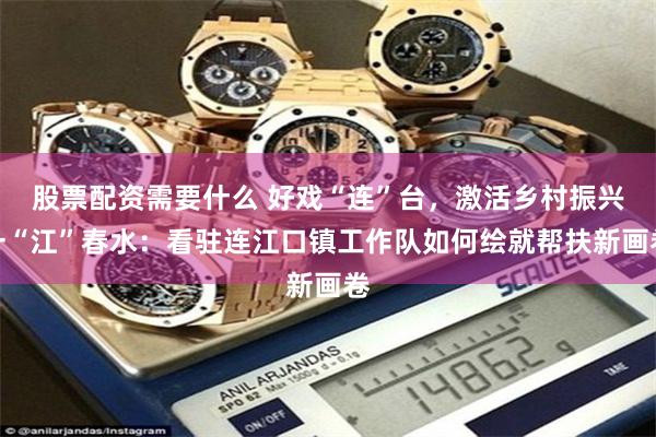 股票配资需要什么 好戏“连”台，激活乡村振兴一“江”春水：看驻连江口镇工作队如何绘就帮扶新画卷